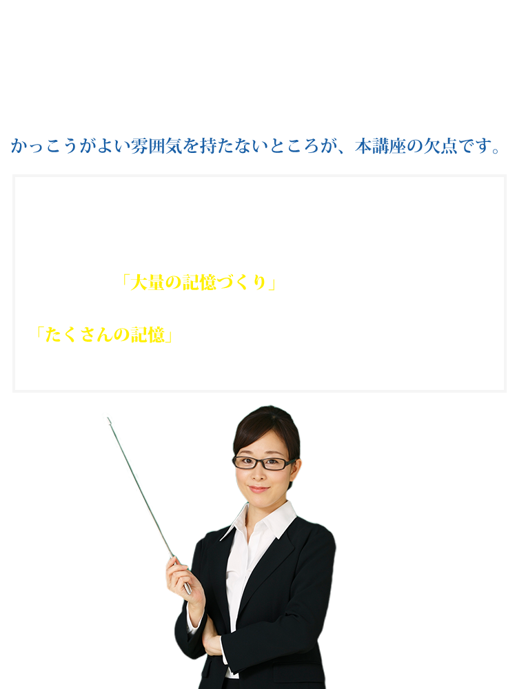 本講座には、以下のような注意点があります。この記憶講座は、少しも学問的な雰囲気はありません。気取らずに、恥ずかしいテクニックもたくさん紹介しています。かっこうがよい雰囲気を持たないところが、本講座の欠点です。しかし、どんな人でも大量の記憶を作ることができる具体的なアプローチを解説します。この講座は「大量の記憶づくり」の核心的な部分を具体的に解説しています。「たくさんの記憶」を作ることができれば、成績の伸び悩みを解消し、試験に合格できます。