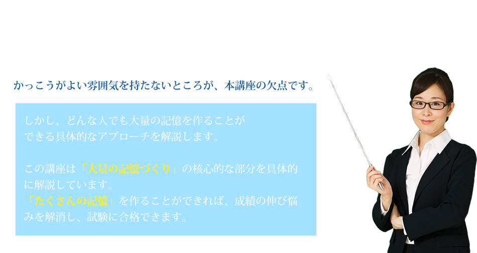 本講座には、以下のような注意点があります。この記憶講座は、少しも学問的な雰囲気はありません。気取らずに、恥ずかしいテクニックもたくさん紹介しています。かっこうがよい雰囲気を持たないところが、本講座の欠点です。しかし、どんな人でも大量の記憶を作ることができる具体的なアプローチを解説します。この講座は「大量の記憶づくり」の核心的な部分を具体的に解説しています。「たくさんの記憶」を作ることができれば、成績の伸び悩みを解消し、試験に合格できます。