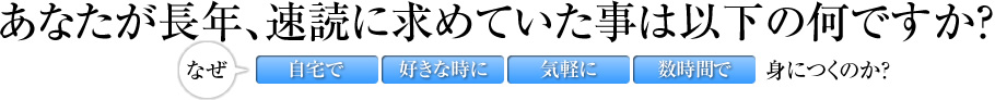 あなたが長年、速読に求めていた事は以下の何ですか？なぜ自宅で好きな時に気軽に数時間で身につくのか？