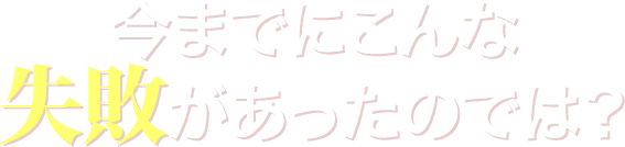 今までにこんな失敗があったのでは？