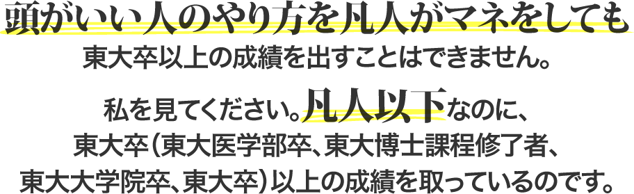 頭がいい人のやり方を凡人がマネをしても東大卒以上の成績を出すことはできません。私を見てください。凡人以下なのに、東大卒（東大医学部卒、東大博士課程修了者、東大大学院卒、東大卒）以上の成績を取っているのです。