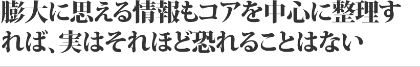 膨大に思える情報もコアを中心に整理すれば、実はそれほど恐れることはない