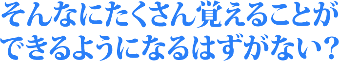 そんなにたくさん覚えることができるようになるはずがない？